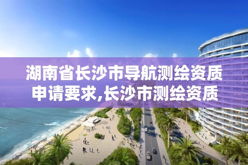 湖南省长沙市导航测绘资质申请要求,长沙市测绘资质单位名单