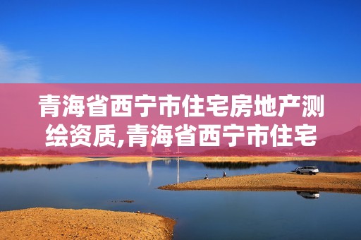 青海省西宁市住宅房地产测绘资质,青海省西宁市住宅房地产测绘资质取消了吗。