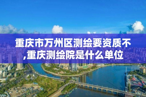 重庆市万州区测绘要资质不,重庆测绘院是什么单位