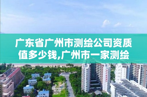 广东省广州市测绘公司资质值多少钱,广州市一家测绘资质单位。