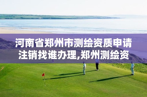 河南省郑州市测绘资质申请注销找谁办理,郑州测绘资质代办