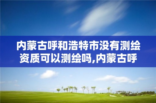 内蒙古呼和浩特市没有测绘资质可以测绘吗,内蒙古呼和浩特市没有测绘资质可以测绘吗现在