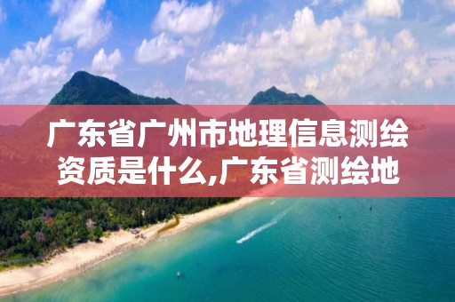 广东省广州市地理信息测绘资质是什么,广东省测绘地理信息监管与服务平台