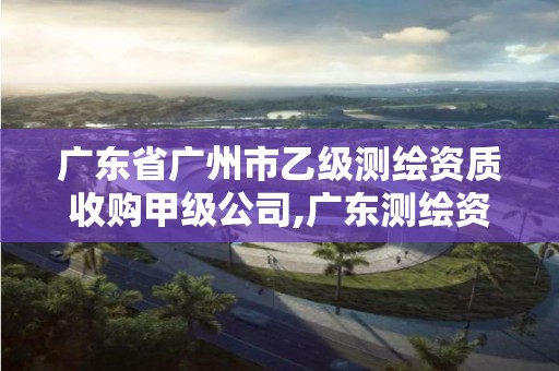 广东省广州市乙级测绘资质收购甲级公司,广东测绘资质标准