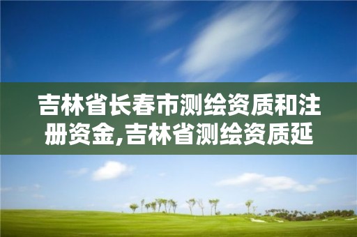 吉林省长春市测绘资质和注册资金,吉林省测绘资质延期