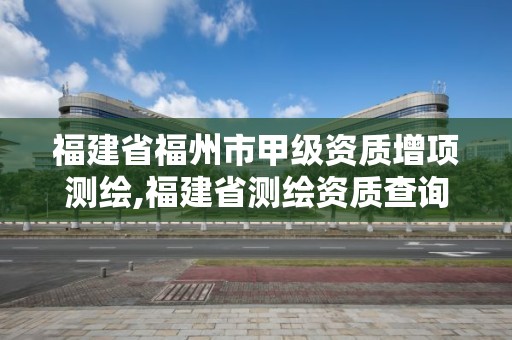 福建省福州市甲级资质增项测绘,福建省测绘资质查询。