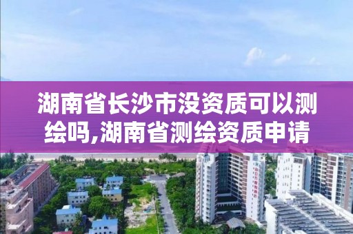 湖南省长沙市没资质可以测绘吗,湖南省测绘资质申请公示