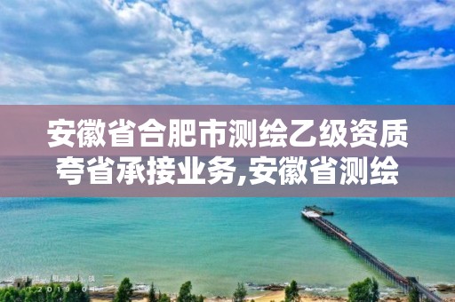 安徽省合肥市测绘乙级资质夸省承接业务,安徽省测绘资质延期公告