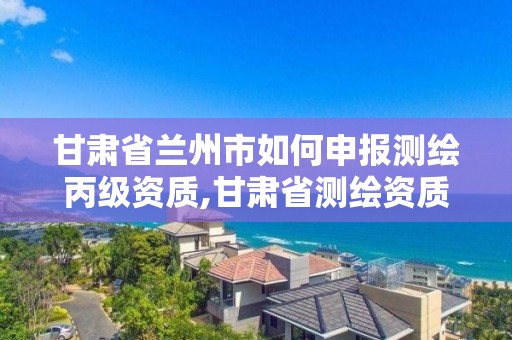 甘肃省兰州市如何申报测绘丙级资质,甘肃省测绘资质管理平台