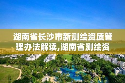 湖南省长沙市新测绘资质管理办法解读,湖南省测绘资质查询。