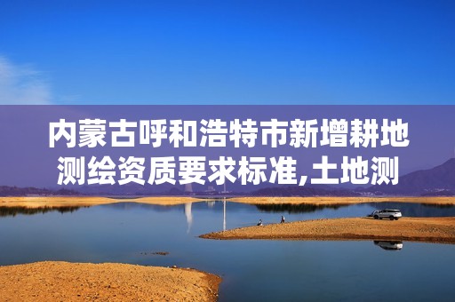 内蒙古呼和浩特市新增耕地测绘资质要求标准,土地测绘资质怎么办理。