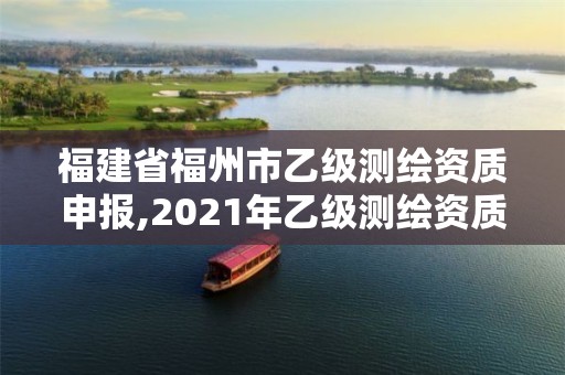 福建省福州市乙级测绘资质申报,2021年乙级测绘资质申报材料。