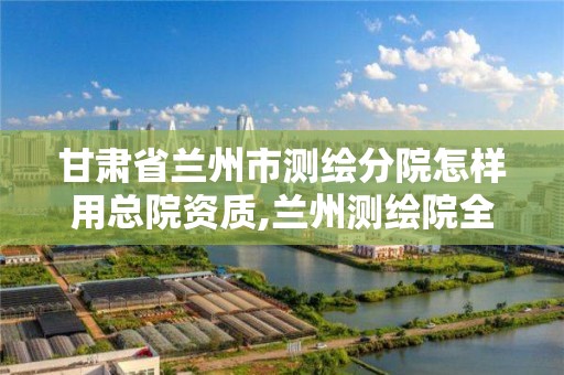 甘肃省兰州市测绘分院怎样用总院资质,兰州测绘院全称。