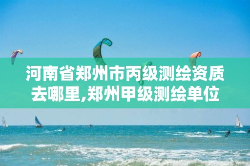 河南省郑州市丙级测绘资质去哪里,郑州甲级测绘单位