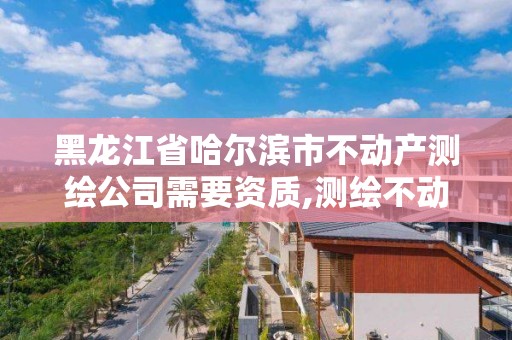 黑龙江省哈尔滨市不动产测绘公司需要资质,测绘不动产工作流程。