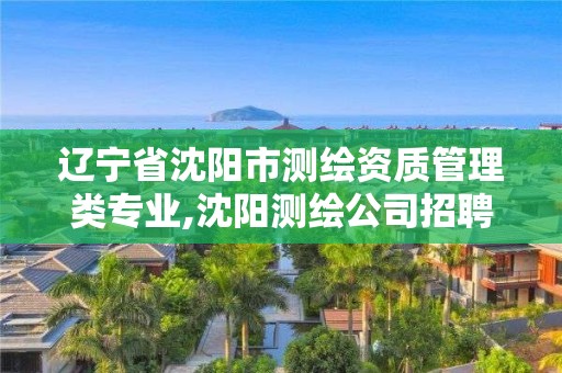 辽宁省沈阳市测绘资质管理类专业,沈阳测绘公司招聘信息最新招聘