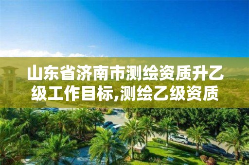 山东省济南市测绘资质升乙级工作目标,测绘乙级资质申报条件 最新