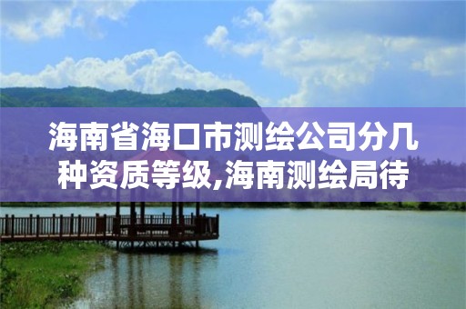 海南省海口市测绘公司分几种资质等级,海南测绘局待遇。