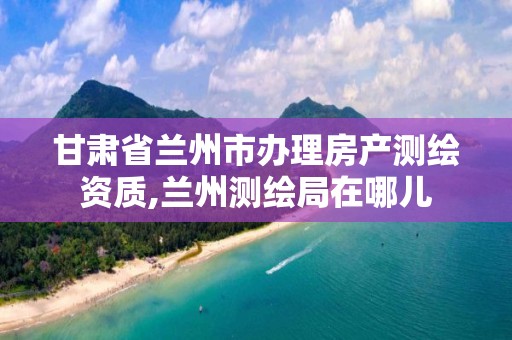 甘肃省兰州市办理房产测绘资质,兰州测绘局在哪儿