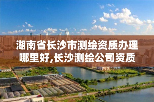 湖南省长沙市测绘资质办理哪里好,长沙测绘公司资质有哪家