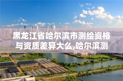 黑龙江省哈尔滨市测绘资格与资质差异大么,哈尔滨测绘局工资怎么样。