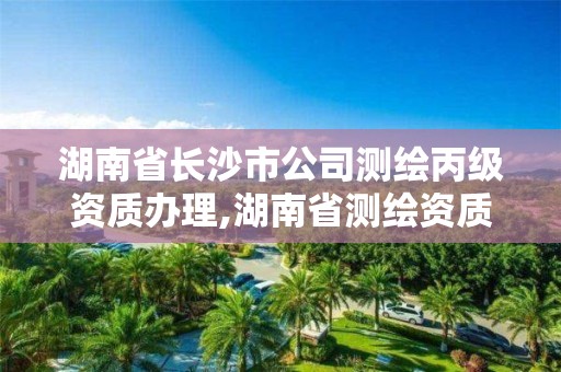 湖南省长沙市公司测绘丙级资质办理,湖南省测绘资质申请公示