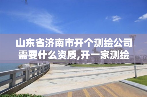 山东省济南市开个测绘公司需要什么资质,开一家测绘公司需要多少钱。