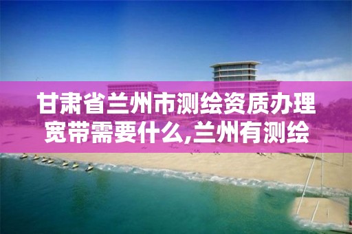 甘肃省兰州市测绘资质办理宽带需要什么,兰州有测绘资质的公司有。