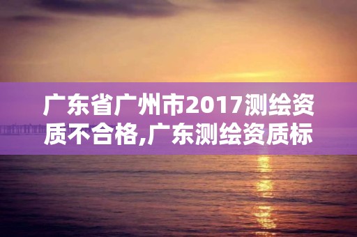 广东省广州市2017测绘资质不合格,广东测绘资质标准