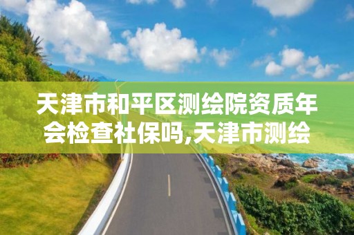 天津市和平区测绘院资质年会检查社保吗,天津市测绘资质单位。