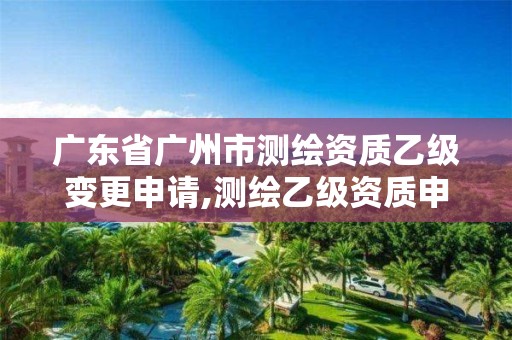 广东省广州市测绘资质乙级变更申请,测绘乙级资质申报条件 最新