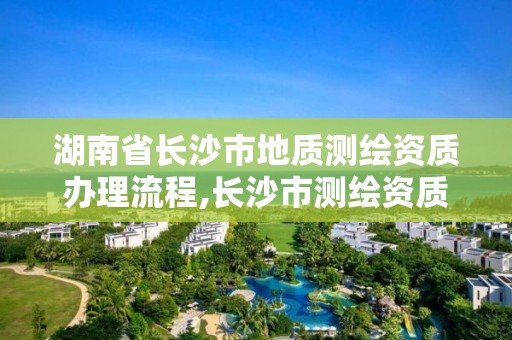 湖南省长沙市地质测绘资质办理流程,长沙市测绘资质单位名单