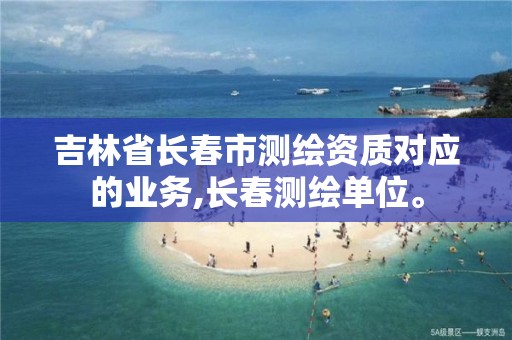 吉林省长春市测绘资质对应的业务,长春测绘单位。