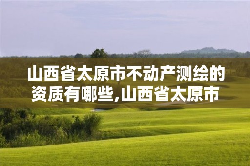 山西省太原市不动产测绘的资质有哪些,山西省太原市不动产测绘的资质有哪些项目