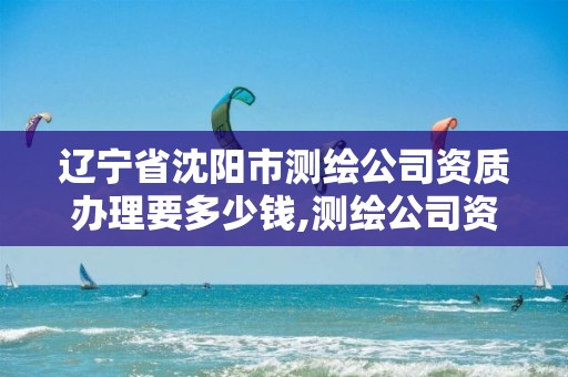 辽宁省沈阳市测绘公司资质办理要多少钱,测绘公司资质办理需要些什么人员。