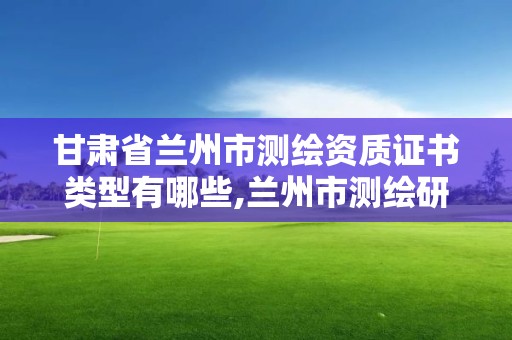 甘肃省兰州市测绘资质证书类型有哪些,兰州市测绘研究院改企了吗。