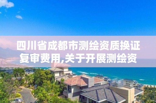 四川省成都市测绘资质换证复审费用,关于开展测绘资质复审换证工作的通知