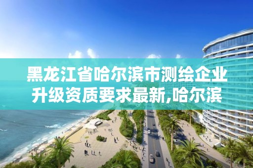 黑龙江省哈尔滨市测绘企业升级资质要求最新,哈尔滨测绘局属于什么单位。