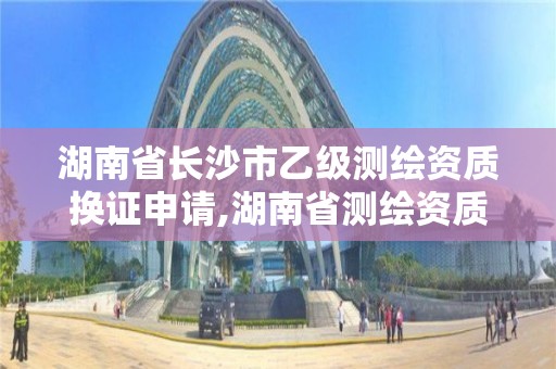 湖南省长沙市乙级测绘资质换证申请,湖南省测绘资质查询