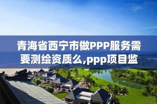 青海省西宁市做PPP服务需要测绘资质么,ppp项目监测服务平台。