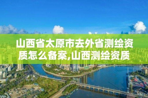 山西省太原市去外省测绘资质怎么备案,山西测绘资质单位。