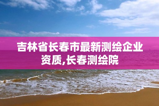 吉林省长春市最新测绘企业资质,长春测绘院