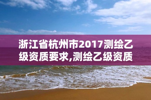 浙江省杭州市2017测绘乙级资质要求,测绘乙级资质总共需要多少技术人员。