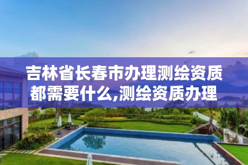 吉林省长春市办理测绘资质都需要什么,测绘资质办理流程。