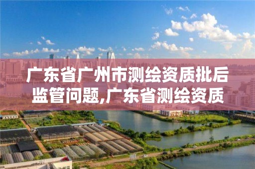 广东省广州市测绘资质批后监管问题,广东省测绘资质办理流程