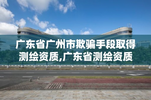 广东省广州市欺骗手段取得测绘资质,广东省测绘资质办理流程