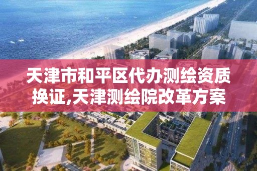 天津市和平区代办测绘资质换证,天津测绘院改革方案