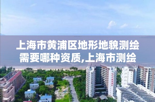 上海市黄浦区地形地貌测绘需要哪种资质,上海市测绘资质单位名单