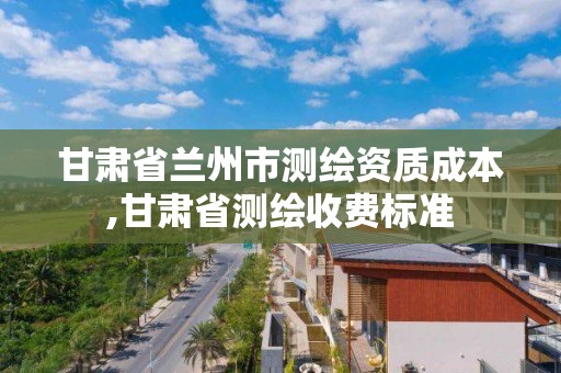 甘肃省兰州市测绘资质成本,甘肃省测绘收费标准