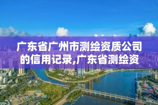 广东省广州市测绘资质公司的信用记录,广东省测绘资质单位名单。